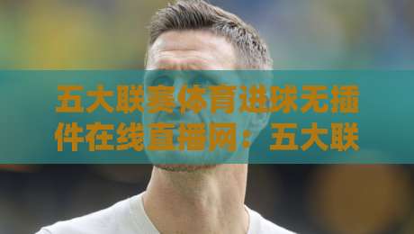 五大联赛体育进球无插件在线直播网：五大联赛体育进球无插件在线直播网，2026观赛新姿势！
