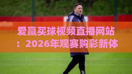 爱赢买球视频直播网站：2026年观赛购彩新体验！(爱赢买球视频直播网站)