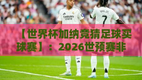 【世界杯加纳竞猜足球买球赛】：2026世预赛非洲区，加纳队竞猜攻略与实战分析