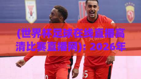 (世界杯足球在线直播高清比赛直播网): 2026年观赛新选择，为何这个平台成为球迷首选？
