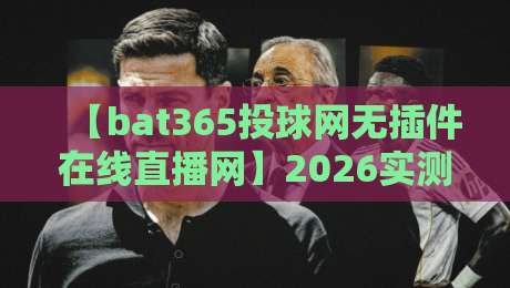 【bat365投球网无插件在线直播网】2026实测体验，真的能高清流畅吗？