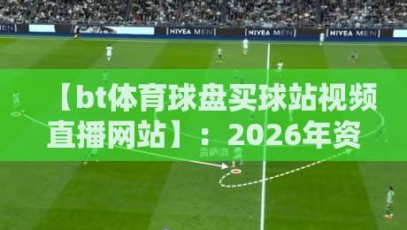 【bt体育球盘买球站视频直播网站】：2026年资深玩家私藏的高效观赛指南