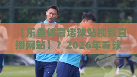 【乐鱼体育堵球站视频直播网站】？2026年看球赛，这平台到底值不值得用？