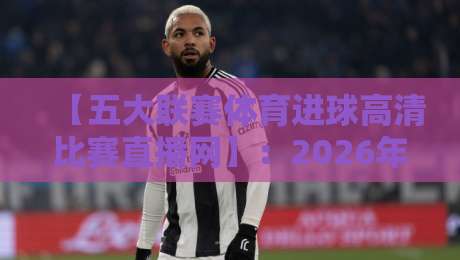 【五大联赛体育进球高清比赛直播网】：2026年观赛新体验，这些细节你知道吗？