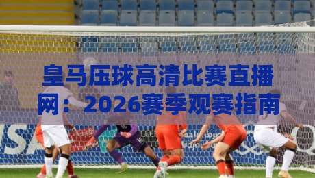 皇马压球高清比赛直播网：2026赛季观赛指南与高清体验全解析