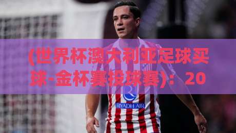 (世界杯澳大利亚足球买球-金杯赛投球赛)：2026年球迷必知的投注新趋势与避坑指南