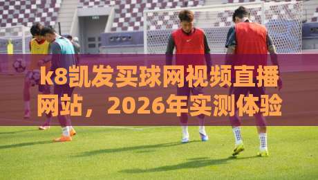 k8凯发买球网视频直播网站，2026年实测体验报告【k8凯发买球网视频直播网站】