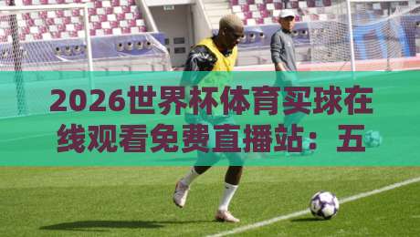 2026世界杯体育买球在线观看免费直播站：五大人气观赛平台实测对比与避坑指南
