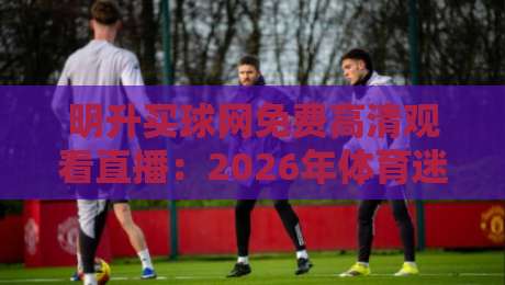 明升买球网免费高清观看直播：2026年体育迷必收的观赛秘籍