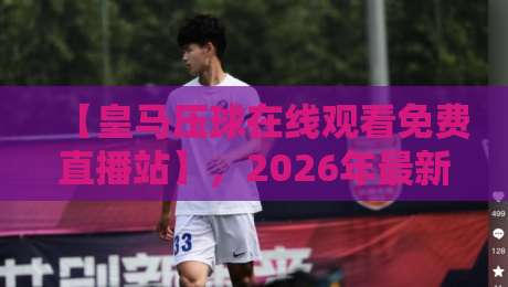 【皇马压球在线观看免费直播站】，2026年最新观赛指南与避坑建议