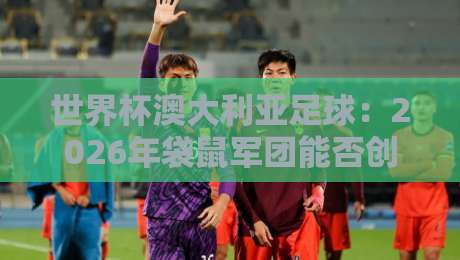 世界杯澳大利亚足球：2026年袋鼠军团能否创造历史？