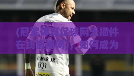 (冠军体育足球网无插件在线直播网)，如何成为2026年球迷看球首选？