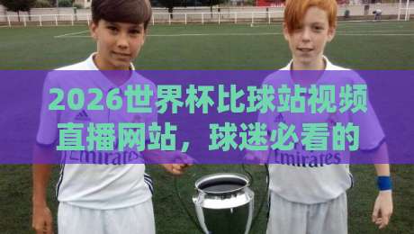 2026世界杯比球站视频直播网站，球迷必看的三大选站秘诀