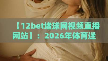 【12bet堵球网视频直播网站】：2026年体育迷必知的五大观赛新趋势