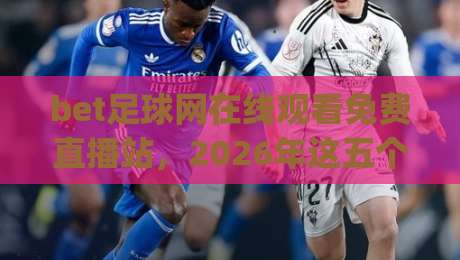 bet足球网在线观看免费直播站，2026年这五个零门槛高清观赛渠道你试过吗？(附真实体验)