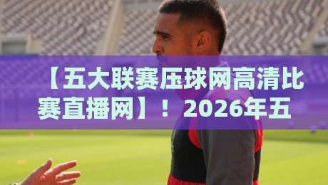 【五大联赛压球网高清比赛直播网】！2026年五大联赛高清直播全攻略：从英超到西甲，一网打尽，球迷必收藏