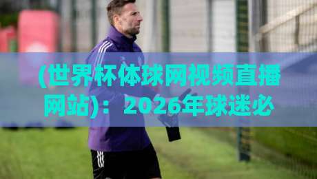 (世界杯体球网视频直播网站)：2026年球迷必存的四个观赛技巧与避坑指南