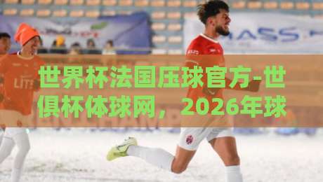 世界杯法国压球官方-世俱杯体球网，2026年球迷必看的三大趋势