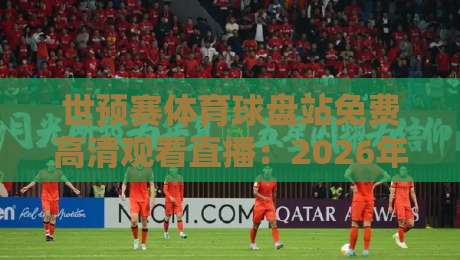 世预赛体育球盘站免费高清观看直播：2026年观赛指南与避坑技巧