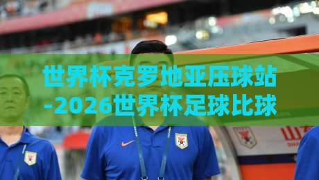 世界杯克罗地亚压球站-2026世界杯足球比球：球迷必看的投注攻略与赛事前瞻