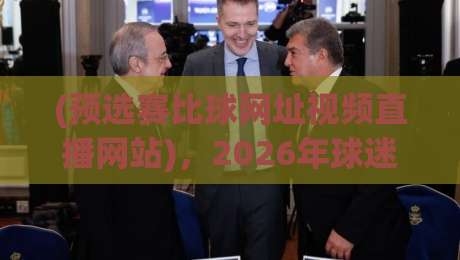 (预选赛比球网址视频直播网站)，2026年球迷最该收藏的3个实战技巧