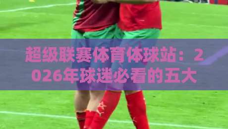 超级联赛体育体球站：2026年球迷必看的五大新功能（超级联赛体育体球站）