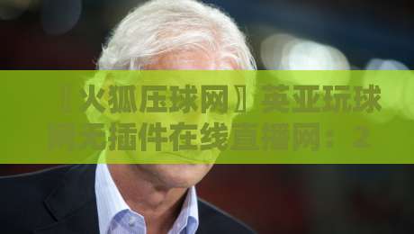 〖火狐压球网〗英亚玩球网无插件在线直播网：2026年观赛新体验，你试过了没？