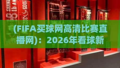 (FIFA买球网高清比赛直播网)：2026年看球新姿势，高清不卡顿的秘密
