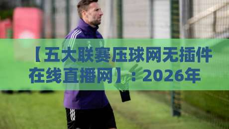 【五大联赛压球网无插件在线直播网】: 2026年球迷必知的流畅观赛新体验
