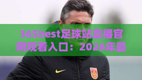 365best足球站直播官网观看入口：2026年最新观赛指南与实操经验分享