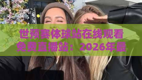 世预赛体球站在线观看免费直播站：2026年最新观赛指南与避坑建议