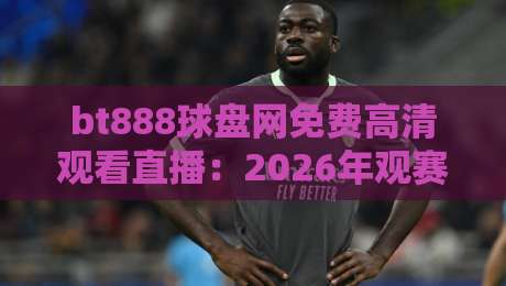 bt888球盘网免费高清观看直播：2026年观赛新体验，你了解多少？（bt888球盘网免费高清观看直播）