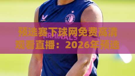 预选赛下球网免费高清观看直播：2026年预选赛观赛全攻略，免费高清不卡顿！(预选赛)