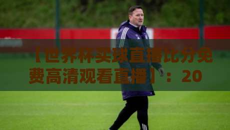【世界杯买球直播比分免费高清观看直播】：2026世界杯观赛全攻略与实时比分指南