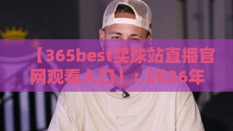 【365best买球站直播官网观看入口】: 2026年最新实操指南与避坑手册