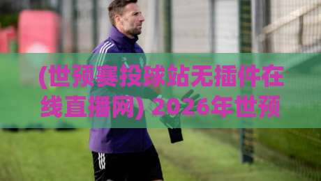 (世预赛投球站无插件在线直播网) 2026年世预赛观赛全攻略：如何一秒找到靠谱免费直播？