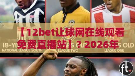 【12bet让球网在线观看免费直播站】? 2026年球迷必看的三大避坑指南