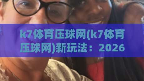 k7体育压球网(k7体育压球网)新玩法：2026年体育数据互动体验的3个关键变化【k7体育压球网】|最全手机信誉体球站走盘单双盘独赢波胆盘大球分析