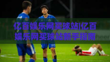 亿百娱乐网买球站|亿百娱乐网买球站新手指南：从注册到互动体验的完整路径(亿百娱乐网买球站)|最大权威网页堵球站早盘文字中文解说直播指南蓝光