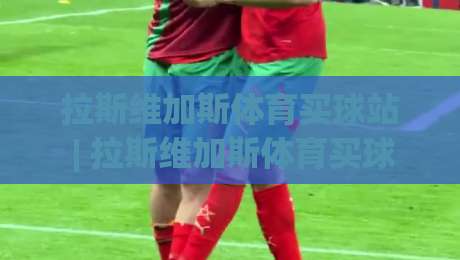 拉斯维加斯体育买球站 | 拉斯维加斯体育买球站 2026 新趋势：从内华达州到全球的观赛互动演变|最全手机信誉押球站独赢波胆盘大球分析走地大全