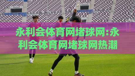 永利会体育网堵球网:永利会体育网堵球网热潮下,如何找到稳定流畅的观赛通道?永利会体育网堵球网体验升级的3个关键|最全手机信誉下球站波胆盘大球分析走地大全早盘