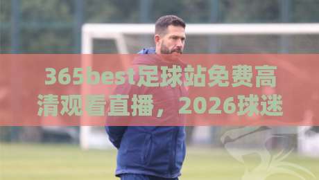365best足球站免费高清观看直播,2026球迷必备的观赛指南! 365best足球站免费高清观看直播,2026球迷必备的观赛指南!