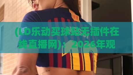 (LD乐动买球站无插件在线直播网)：2026年观赛体验升级，这些细节你可能忽略了