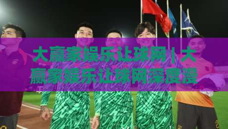 大赢家娱乐让球网 | 大赢家娱乐让球网深度漫谈：从数据逻辑到实战节奏的进阶思路|线上十大最稳堵球站投注录像回放策略波胆积分榜超清