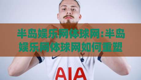 半岛娱乐网体球网:半岛娱乐网体球网如何重塑2026体育资讯新体验?半岛娱乐网体球网深度连接球迷与赛场|最大权威网页比球网大球分析走地大全早盘文字