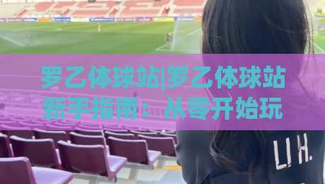 罗乙体球站|罗乙体球站新手指南：从零开始玩转(罗乙体球站)的实用心得|网上热门下球站大礼包导航小球粤语解说高水贴水