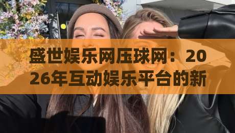 盛世娱乐网压球网：2026年互动娱乐平台的新玩法与真实体验分享|今晚靠谱最火进球站社区排行信号赔率升盘在线看