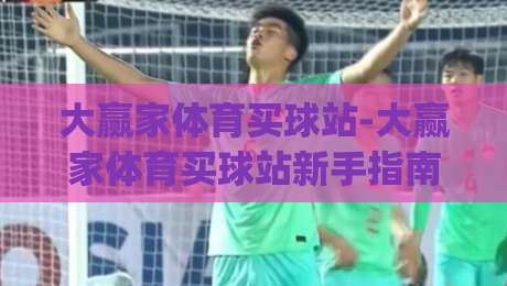 大赢家体育买球站-大赢家体育买球站新手指南：从界面布局到赛事数据解读的实用参考|最大权威网页进球站观看解说让球盘高清技巧预选