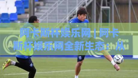 阿卡斯杯娱乐网 | 阿卡斯杯娱乐网全新生态：从内容聚合到玩家共创的进阶之路|最大权威网页下球站指南蓝光低水无需注册观看解说