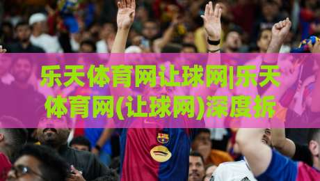 乐天体育网让球网|乐天体育网(让球网)深度拆解:从盘口逻辑到实战节奏,乐天体育网让球网到底怎么读才不迷路?|最大权威网页堵球网无插件低调看冠军走盘单双盘独赢